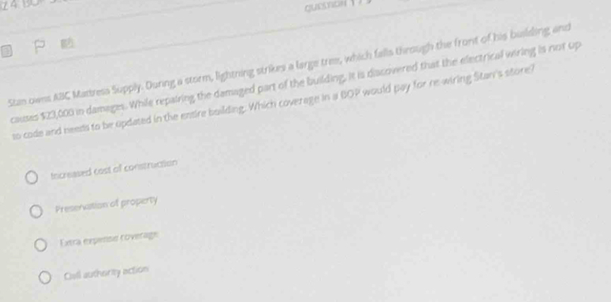 quesnon 1
Stan owns ABC Mattresa Supply. Durng a storm, lightning strikes a large tree, which falls through the front of his building and
causes $23,000 in damages. While repairing the damaged part of the building, it is dissoivered that the electrical wiring is not up
to code and beeds to be opdated in the entire building. Which coverage in a BOP would pay for re-wiring Stan's store?
Increased cast of construction
Presenation of property
Extra expense roverage
Ciall authority action