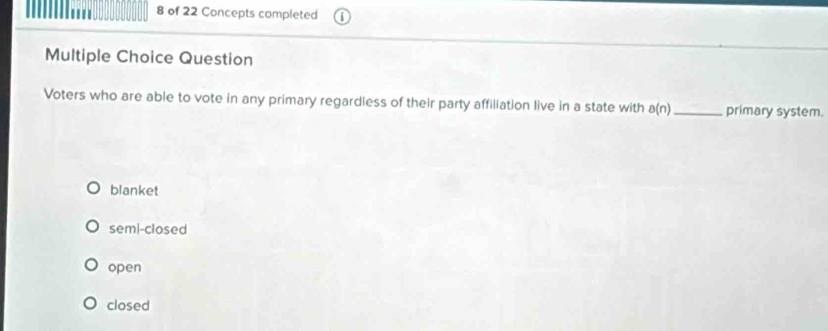 of 22 Concepts completed
Multiple Choice Question
Voters who are able to vote in any primary regardless of their party affiliation live in a state with a(n) _ primary system.
blanket
semi-closed
open
closed