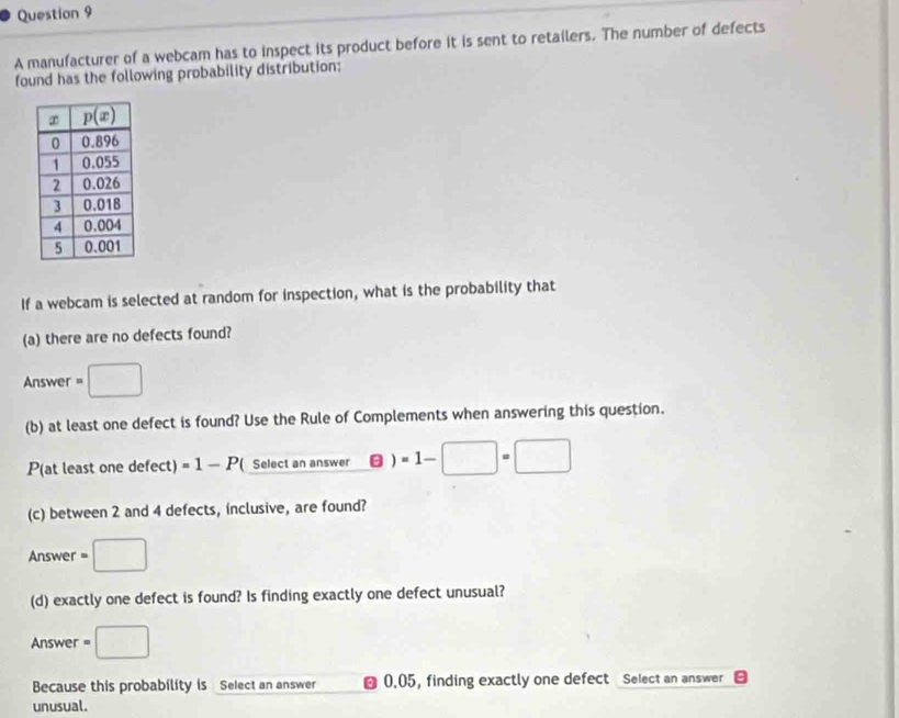 A manufacturer of a webcam has to inspect its product before it is sent to retailers. The number of defects
found has the following probability distribution:
If a webcam is selected at random for inspection, what is the probability that
(a) there are no defects found?
Answer =□
(b) at least one defect is found? Use the Rule of Complements when answering this question.
P(at least one defect) =1-P ( Select an answer ) =1-□ =□
(c) between 2 and 4 defects, inclusive, are found?
Answer =□
(d) exactly one defect is found? Is finding exactly one defect unusual?
Answer =□
Because this probability is Select an answer ⊥ 0.05, finding exactly one defect Select an answer
unusual.