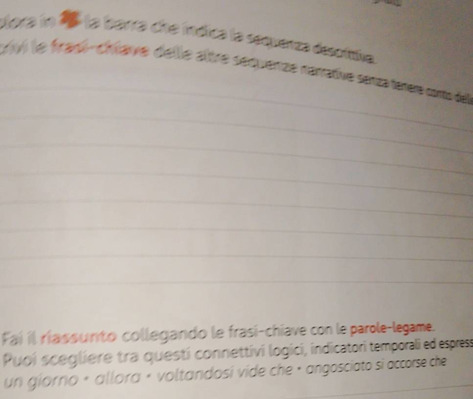 Mora in 1 la barra che indica la sequenza desofttiva 
_ 
trivi le frasi-chœave delle aître séquenze nénrative senza teere conto dell 
_ 
_ 
_ 
_ 
_ 
_ 
_ 
Faí il riassunto collegando le frasi-chiave con le parole-legame. 
Puoí scegliere tra questí connettivi logici, indicatori temporali ed espress 
un giorno « allora « voltandosí víde che · angosciato si accorse che