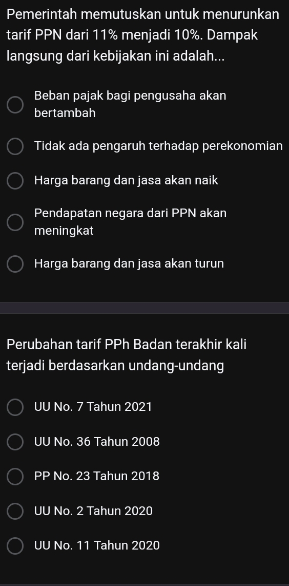 Pemerintah memutuskan untuk menurunkan
tarif PPN dari 11% menjadi 10%. Dampak
langsung dari kebijakan ini adalah...
Beban pajak bagi pengusaha akan
bertambah
Tidak ada pengaruh terhadap perekonomian
Harga barang dan jasa akan naik
Pendapatan negara dari PPN akan
meningkat
Harga barang dan jasa akan turun
Perubahan tarif PPh Badan terakhir kali
terjadi berdasarkan undang-undang
UU No. 7 Tahun 2021
UU No. 36 Tahun 2008
PP No. 23 Tahun 2018
UU No. 2 Tahun 2020
UU No. 11 Tahun 2020