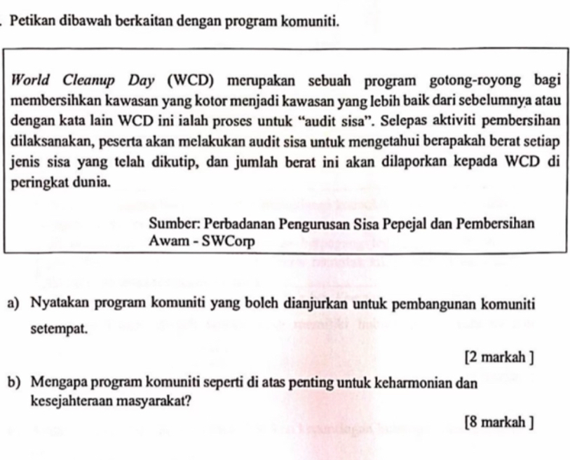 Petikan dibawah berkaitan dengan program komuniti. 
World Cleanup Day (WCD) merupakan sebuah program gotong-royong bagi 
membersihkan kawasan yang kotor menjadi kawasan yang lebih baik dari sebelumnya atau 
dengan kata lain WCD ini ialah proses untuk “audit sisa”. Selepas aktiviti pembersihan 
dilaksanakan, peserta akan melakukan audit sisa untuk mengetahui berapakah berat setiap 
jenis sisa yang telah dikutip, dan jumlah berat ini akan dilaporkan kepada WCD di 
peringkat dunia. 
Sumber: Perbadanan Pengurusan Sisa Pepejal dan Pembersihan 
Awam - SWCorp 
a) Nyatakan program komuniti yang boleh dianjurkan untuk pembangunan komuniti 
setempat. 
[2 markah ] 
b) Mengapa program komuniti seperti di atas penting untuk keharmonian dan 
kesejahteraan masyarakat? 
[8 markah ]