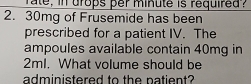 rate, in drops per minute is required .
2. 30mg of Frusemide has been 
prescribed for a patient IV. The 
ampoules available contain 40mg in
2ml. What volume should be 
administered to the patient?