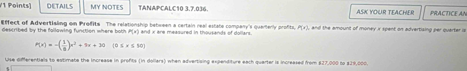 DETAILS MY NOTES TANAPCALC10 3.7.036. ASK YOUR TEACHER PRACTICE AN 
Effect of Advertising on Profits The relationship between a certain real estate company's quarterly profits, P(x) , and the amount of money x spent on advertising per quarter is 
described by the following function where both P(x) and x are measured in thousands of dollars.
P(x)=-( 1/8 )x^2+9x+30 (0≤ x≤ 50)
Use differentials to estimate the increase in profits (in dollars) when advertising expenditure each quarter is increased from $27,000 to $29,000. 
5