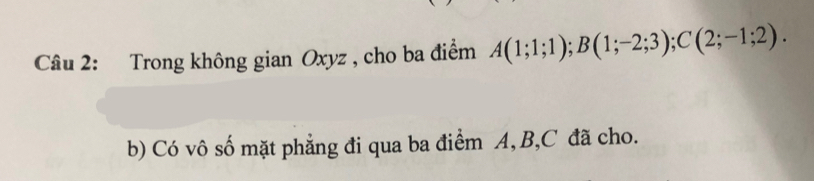 Trong không gian Oxyz , cho ba điểm A(1;1;1); B(1;-2;3); C(2;-1;2). 
b) Có vô số mặt phẳng đi qua ba điểm A, B, C đã cho.