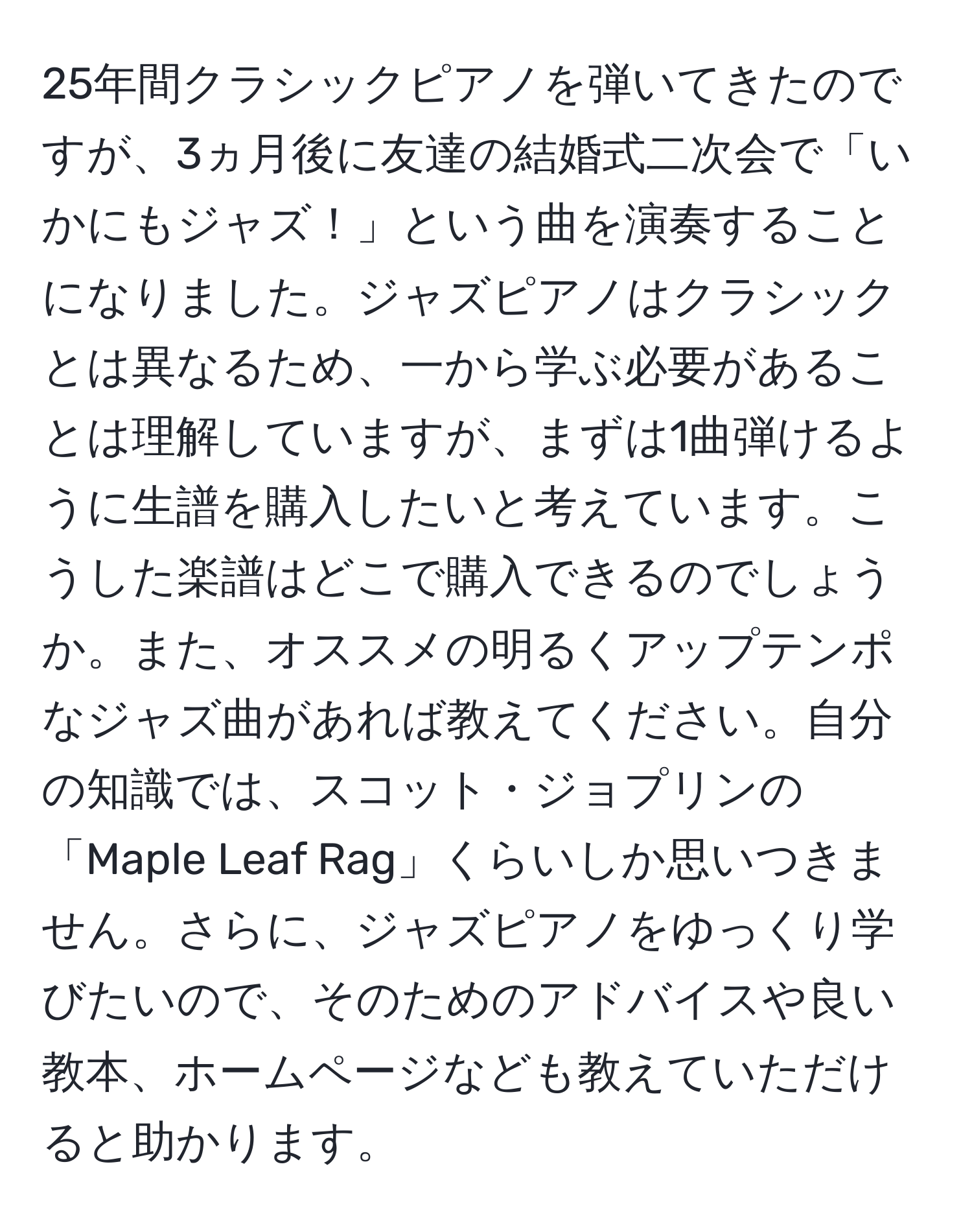 25年間クラシックピアノを弾いてきたのですが、3ヵ月後に友達の結婚式二次会で「いかにもジャズ！」という曲を演奏することになりました。ジャズピアノはクラシックとは異なるため、一から学ぶ必要があることは理解していますが、まずは1曲弾けるように生譜を購入したいと考えています。こうした楽譜はどこで購入できるのでしょうか。また、オススメの明るくアップテンポなジャズ曲があれば教えてください。自分の知識では、スコット・ジョプリンの「Maple Leaf Rag」くらいしか思いつきません。さらに、ジャズピアノをゆっくり学びたいので、そのためのアドバイスや良い教本、ホームページなども教えていただけると助かります。