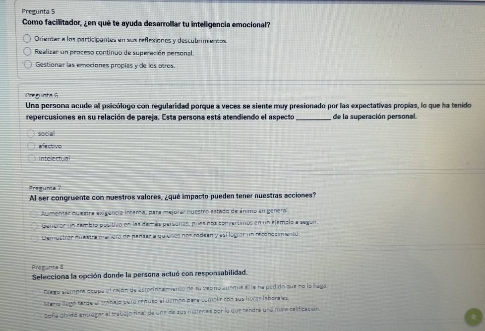 Pregunta 5
Como facilitador, ¿en qué te ayuda desarrollar tu inteligencia emocional?
Orientar a los participantes en sus reflexiones y descubrimientos.
Realizar un proceso continuo de superación personal.
Gestionar las emociones propias y de los otros.
Pregunta 6
Una persona acude al psicólogo con regularidad porque a veces se siente muy presionado por las expectativas propias, lo que ha tenido
repercusiones en su relación de pareja. Esta persona está atendiendo el aspecto_ de la superación personal.
social
afectivo
intelectual
Pregunta 7
Al ser congruente con nuestros valores, ¿qué impacto pueden tener nuestras acciones?
Aumentar nuestra exigencia interna, para mejorar nuestro estado de ánimo en general.
Generar un cambio positivo en las demás personas, pues nos convertimos en un ejemplo a seguir.
Demostrar nuestra manera de pensar a quienes nos rodean y así lograr un reconocimiento.
Pregunta 8
Selecciona la opción donde la persona actuó con responsabilidad.
Diego siempre ocupa el cajón de estacionamiento de su vecino aunque él le ha pedido que no lo haga.
Mario llegó tarde al trabajo pero repuso el tiempo para cumplir con sus horas laborales.
Sofía olvidó entregar el trabajo fina) de una de sus materias por lo que tendrá una mala calificación