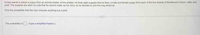 A man wants to adopt a puppy from an animal shelter. At the shelter, he finds eight pupples that he likes, a male and female puppy from each of the four breeds of bloodhound, borzoi, collie, and 
plott. The puppies are each so cute that he cannot make up his mind, so he decides to pick the dog randomly. 
Find the probability that the man chooses anything but a plott. 
The probability is □ (Type a simplified fraction.)