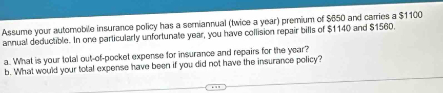 Assume your automobile insurance policy has a semiannual (twice a year) premium of $650 and carries a $1100
annual deductible. In one particularly unfortunate year, you have collision repair bills of $1140 and $1560. 
a. What is your total out-of-pocket expense for insurance and repairs for the year? 
b. What would your total expense have been if you did not have the insurance policy?