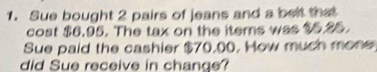 Sue bought 2 pairs of jeans and a belt that 
cost $6.95. The tax on the items was $5.25. 
Sue paid the cashier $70,00, How much mone 
did Sue receive in change?