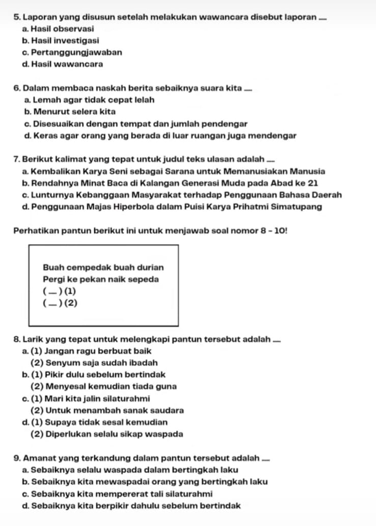 Laporan yang disusun setelah melakukan wawancara disebut laporan .....
a. Hasil observasi
b. Hasil investigasi
c. Pertanggungjawaban
d. Hasil wawancara
6. Dalam membaca naskah berita sebaiknya suara kita .....
a. Lemah agar tidak cepat lelah
b. Menurut selera kita
c. Disesuaikan dengan tempat dan jumlah pendengar
d. Keras agar orang yang berada di luar ruangan juga mendengar
7. Berikut kalimat yang tepat untuk judul teks ulasan adalah .....
a. Kembalikan Karya Seni sebagai Sarana untuk Memanusiakan Manusia
b. Rendahnya Minat Baca di Kalangan Generasi Muda pada Abad ke 21
c. Lunturnya Kebanggaan Masyarakat terhadap Penggunaan Bahasa Daerah
d. Penggunaan Majas Hiperbola dalam Puisi Karya Prihatmi Simatupang
Perhatikan pantun berikut ini untuk menjawab soal nomor 8 - 10!
Buah cempedak buah durian
Pergi ke pekan naik sepeda
( ..... ) (1)
( .... ) (2)
8. Larik yang tepat untuk melengkapi pantun tersebut adalah .....
a. (1) Jangan ragu berbuat baik
(2) Senyum saja sudah ibadah
b. (1) Pikir dulu sebelum bertindak
(2) Menyesal kemudian tiada guna
c. (1) Mari kita jalin silaturahmi
(2) Untuk menambah sanak saudara
d. (1) Supaya tidak sesal kemudian
(2) Diperlukan selalu sikap waspada
9. Amanat yang terkandung dalam pantun tersebut adalah .....
a. Sebaiknya selalu waspada dalam bertingkah laku
b. Sebaiknya kita mewaspadai orang yang bertingkah laku
c. Sebaiknya kita mempererat tali silaturahmi
d. Sebaiknya kita berpikir dahulu sebelum bertindak