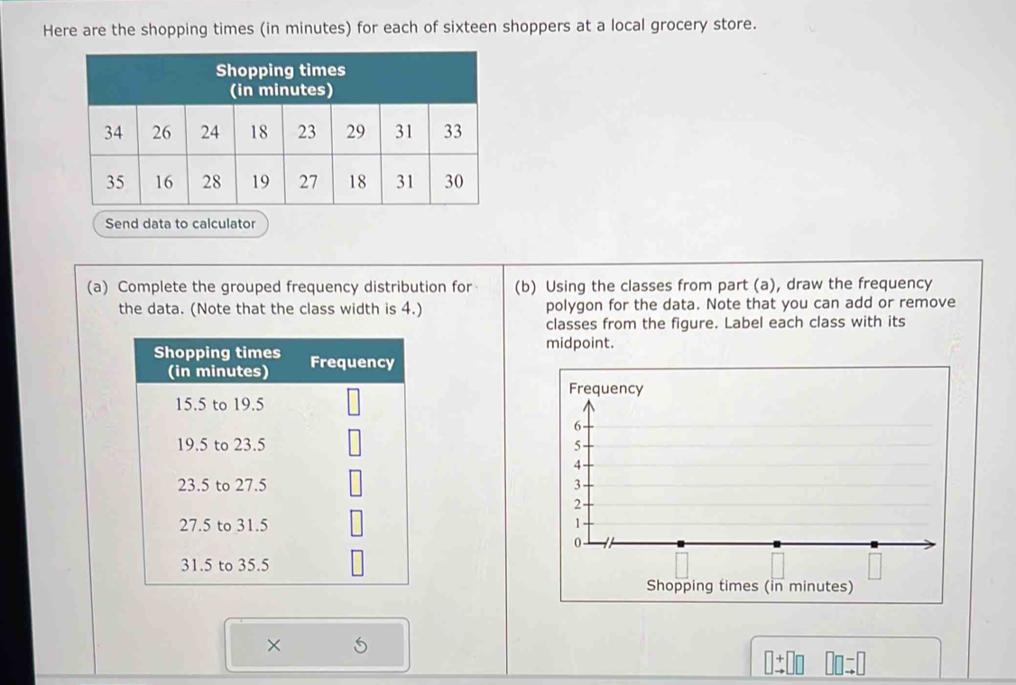 Here are the shopping times (in minutes) for each of sixteen shoppers at a local grocery store.
Send data to calculator
(a) Complete the grouped frequency distribution for (b) Using the classes from part (a), draw the frequency
the data. (Note that the class width is 4.) polygon for the data. Note that you can add or remove
classes from the figure. Label each class with its
midpoint.
Shopping times Frequency
(in minutes)
15.5 to 19.5
19.5 to 23.5 
23.5 to 27.5 
27.5 to 31.5 
31.5 to 35.5
×
□ beginarrayr +□ □ □ =□ endarray