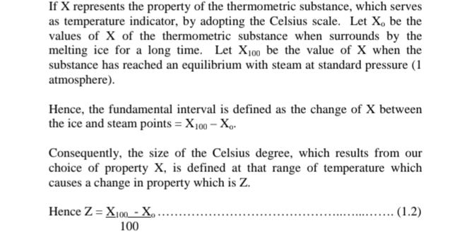 If X represents the property of the thermometric substance, which serves
as temperature indicator, by adopting the Celsius scale. Let X 。 be the
values of X of the thermometric substance when surrounds by the
melting ice for a long time. Let X_100 be the value of X when the
substance has reached an equilibrium with steam at standard pressure (1
atmosphere).
Hence, the fundamental interval is defined as the change of X between
the ice and steam points =X_100-X_0. 
Consequently, the size of the Celsius degree, which results from our
choice of property X, is defined at that range of temperature which
causes a change in property which is Z.
Hence^(Z=X_100)-X_100 (1.2)