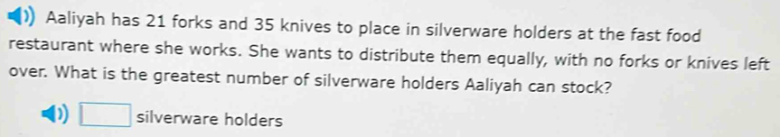 Aaliyah has 21 forks and 35 knives to place in silverware holders at the fast food
restaurant where she works. She wants to distribute them equally, with no forks or knives left
over. What is the greatest number of silverware holders Aaliyah can stock?
D □ silverware holders