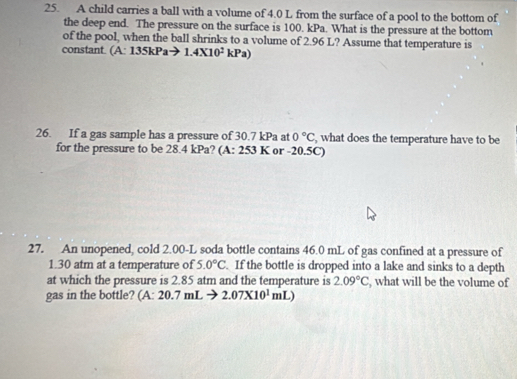 A child carries a ball with a volume of 4.0 L from the surface of a pool to the bottom of 
the deep end. The pressure on the surface is 100. kPa. What is the pressure at the bottom 
of the pool, when the ball shrinks to a volume of 2.96 L? Assume that temperature is 
constant. (A: 135kPa x 1.4* 10^2kPa)
26. If a gas sample has a pressure of 30.7 kPa at 0°C , what does the temperature have to be 
for the pressure to be 28.4 kPa? (A: 253 K or -20.5C) 
27. An unopened, cold 2.00-L soda bottle contains 46.0 mL of gas confined at a pressure of
1.30 atm at a temperature of 5.0°C. If the bottle is dropped into a lake and sinks to a depth 
at which the pressure is 2.85 atm and the temperature is 2.09°C , what will be the volume of 
gas in the bottle? (A: 20.7mLto 2.07* 10^1mL)