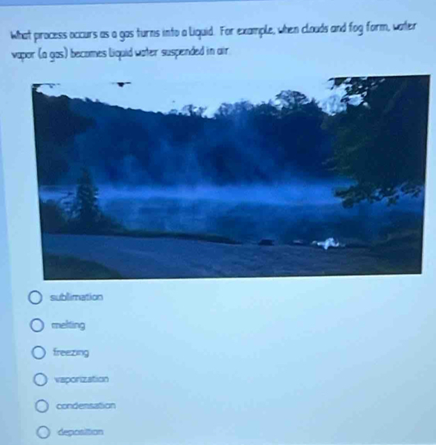 What process occurs as a gas turns into a liquid. For example, when clouds and fog form, water
vapor (a gas) becomes Liquid water suspeinded in air
sublimation
mekting
freezing
vaporization
condensation
deposition