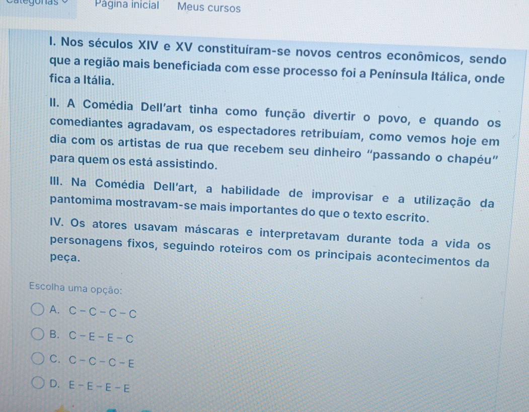 Regonas Página inicial Meus cursos
I. Nos séculos XIV e XV constituíram-se novos centros econômicos, sendo
que a região mais beneficiada com esse processo foi a Península Itálica, onde
fica a Itália.
II. A Comédia Dell'art tinha como função divertir o povo, e quando os
comediantes agradavam, os espectadores retribuíam, como vemos hoje em
dia com os artistas de rua que recebem seu dinheiro “passando o chapéu”
para quem os está assistindo.
III. Na Comédia Dell'art, a habilidade de improvisar e a utilização da
pantomima mostravam-se mais importantes do que o texto escrito.
IV. Os atores usavam máscaras e interpretavam durante toda a vida os
personagens fixos, seguindo roteiros com os principais acontecimentos da
peça.
Escolha uma opção:
A. C-C-C-C
B. C-E-E-C
C. C-C-C-E
D. E-E-E-E