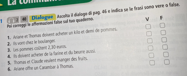 1 2 40 Dialogue Ascolta il dialogo di pag. 46 e indica se le frasi sono vere o false. 
Poi correggi le affermazioni false sul tuo quaderno. 
V F 
1. Ariane et Thomas doivent acheter un kilo et demi de pommes. 
2. Ils vont chez le boulanger. 
3. Les pommes coûtent 2,30 euros. 
4. Ils doivent acheter de la farine et du beurre aussi. 
5. Thomas et Claude veulent manger des fruits. 
6. Ariane offre un Carambar à Thomas.