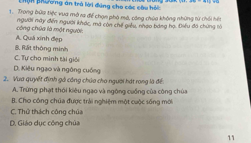 va
Phên phương án trả lời đúng cho các câu hỏi:
1. Trong bữa tiệc vua mở ra để chọn phò mã, công chúa không những từ chối hết
người này đến người khác, mà còn chế giêu, nhạo báng họ. Điều đó chứng tỏ
công chúa là một người:
A. Quá xinh đẹp
B. Rất thông minh
C. Tự cho mình tài giỏi
D. Kiêu ngạo và ngông cuồng
2. Vua quyết định gả công chúa cho người hát rong là để:
A. Trừng phạt thói kiêu ngạo và ngông cuồng của công chúa
B. Cho công chúa được trải nghiệm một cuộc sống mới
C. Thử thách công chúa
D. Giáo dục công chúa
11