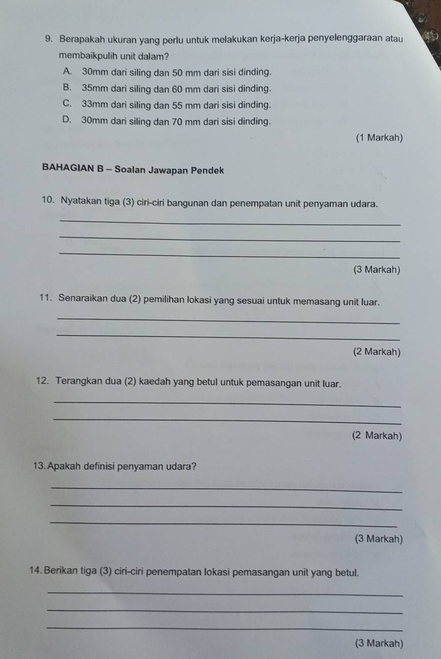 Berapakah ukuran yang perlu untuk melakukan kerja-kerja penyelenggaraan atau
membaikpulih unit dalam?
A. 30mm dari siling dan 50 mm dari sisi dinding.
B. 35mm dari siling dan 60 mm dari sisi dinding.
C. 33mm dari siling dan 55 mm dari sisi dinding.
D. 30mm dari siling dan 70 mm dari sisi dinding.
(1 Markah)
BAHAGIAN B - Soalan Jawapan Pendek
10. Nyatakan tiga (3) ciri-ciri bangunan dan penempatan unit penyaman udara.
_
_
_
(3 Markah)
11. Senaraikan dua (2) pemilihan lokasi yang sesuai untuk memasang unit luar.
_
_
(2 Markah)
12. Terangkan dua (2) kaedah yang betul untuk pemasangan unit luar.
_
_
(2 Markah)
13. Apakah definisi penyaman udara?
_
_
_
(3 Markah)
14. Berikan tiga (3) ciri-ciri penempatan lokasi pemasangan unit yang betul.
_
_
_
(3 Markah)