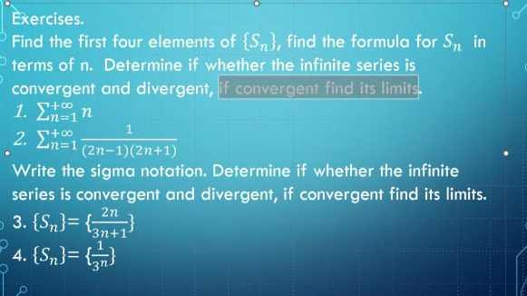 Exercises. 
Find the first four elements of  S_n , find the formula for S_n in 
terms of n. Determine if whether the infinite series is 
convergent and divergent, if convergent find its limits. 
1. sumlimits _(n=1)^(+∈fty)n
2. sumlimits  underline(n=1)^(+∈fty) 1/(2n-1)(2n+1) 
Write the sigma notation. Determine if whether the infinite 
series is convergent and divergent, if convergent find its limits. 
3.  S_n =  2n/3n+1 
4.  S_n =  1/3^n 