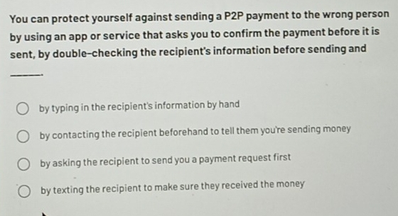 You can protect yourself against sending a P2P payment to the wrong person
by using an app or service that asks you to confirm the payment before it is
sent, by double-checking the recipient's information before sending and
_
by typing in the recipient's information by hand
by contacting the recipient beforehand to tell them you're sending money
by asking the recipient to send you a payment request first
by texting the recipient to make sure they received the money