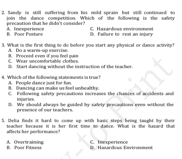 Sandy is still suffering from his mild sprain but still continued to
join the dance competition. Which of the following is the safety
precaution that he didn’t consider?
A. Inexperience C. Hazardous environment
B. Poor Posture D. Failure to rest an injury
3. What is the first thing to do before you start any physical or dance activity?
A. Do a warm-up exercise.
B. Proceed even if you feel pain
C. Wear uncomfortable clothes.
D. Start dancing without the instruction of the teacher.
4. Which of the following statements is true?
A. People dance just for fun.
B. Dancing can make us feel unhealthy.
C. Following safety precautions increases the chances of accidents and
injuries.
D. We should always be guided by safety precautions even without the
presence of our teachers.
5. Delia finds it hard to come up with basic steps being taught by their
teacher because it is her first time to dance. What is the hazard that
affects her performance?
A. Overtraining C. Inexperience
B. Poor Fitness D. Hazardous Environment