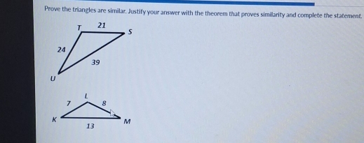 Prove the triangles are similar. Justify your answer with the theorem that proves similarity and complete the statement.