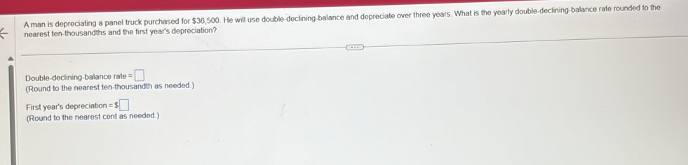 A man is depreciating a panel truck purchased for $36,500. He will use double-declining-balance and depreciate over three years. What is the yearly double-declining-balance rate rounded to the 
nearest ten-thousandths and the first year's depreciation? 
Double-declining-balance rate =□
(Round to the nearest ten-thousandth as needed.) 
First year's depreciation =$□
(Round to the nearest cent as needed.)