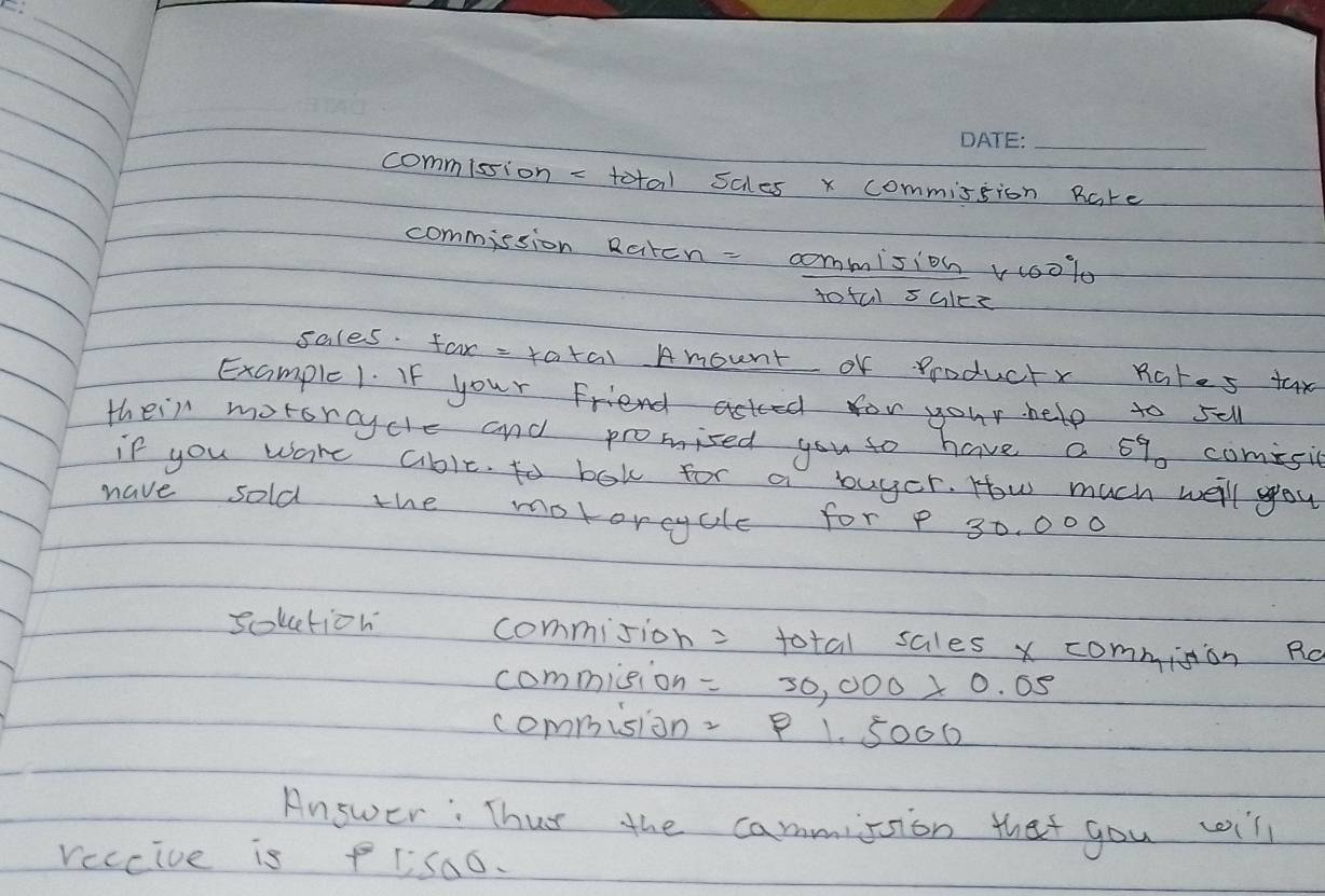 commission - total scles x commission Rare 
commission Raten- commision v00lo 
totul salce 
sales. far - tatal Amount of Producty Rates tax 
Example 1. If your Friend acted for your help to sell 
their motsncycle and promised you to have a 69 comisic 
if you ware abit. to bok for a buyer. How much well you 
have sold the motoreycle for 30. 000
sokction commision = total sales x commision Ro 
commision =30,000>0.05
commision P1.5000
Answer: Thus the cammision that you will 
reccive is PIis00.