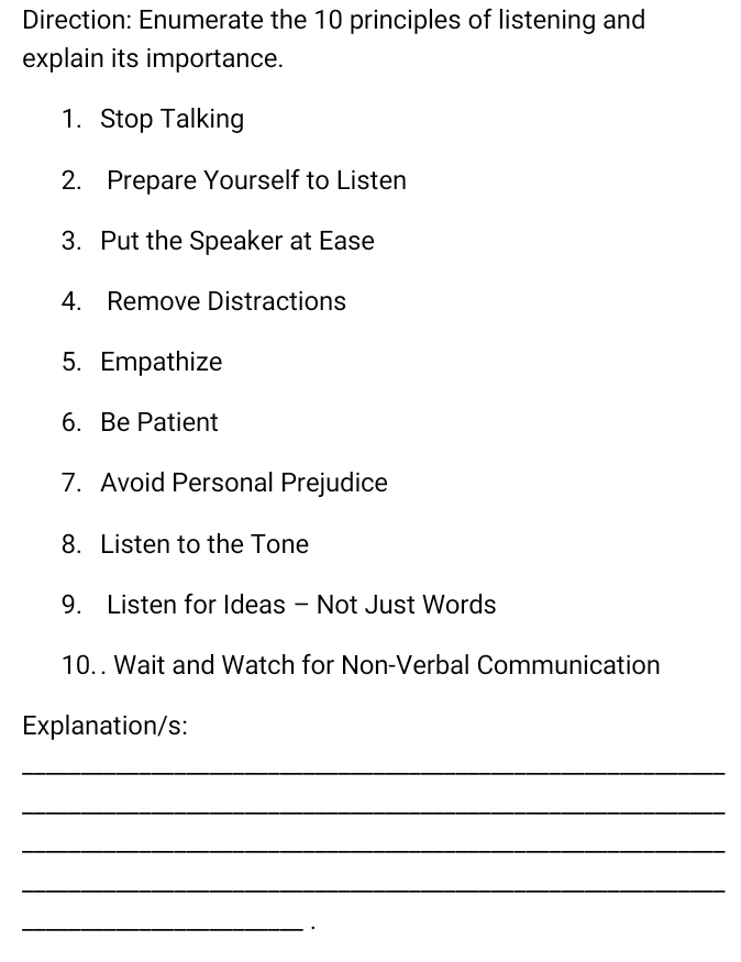 Direction: Enumerate the 10 principles of listening and 
explain its importance. 
1. Stop Talking 
2. Prepare Yourself to Listen 
3. Put the Speaker at Ease 
4. Remove Distractions 
5. Empathize 
6. Be Patient 
7. Avoid Personal Prejudice 
8. Listen to the Tone 
9. Listen for Ideas - Not Just Words 
10. . Wait and Watch for Non-Verbal Communication 
Explanation/s: 
_ 
_ 
_ 
_ 
_ 
·