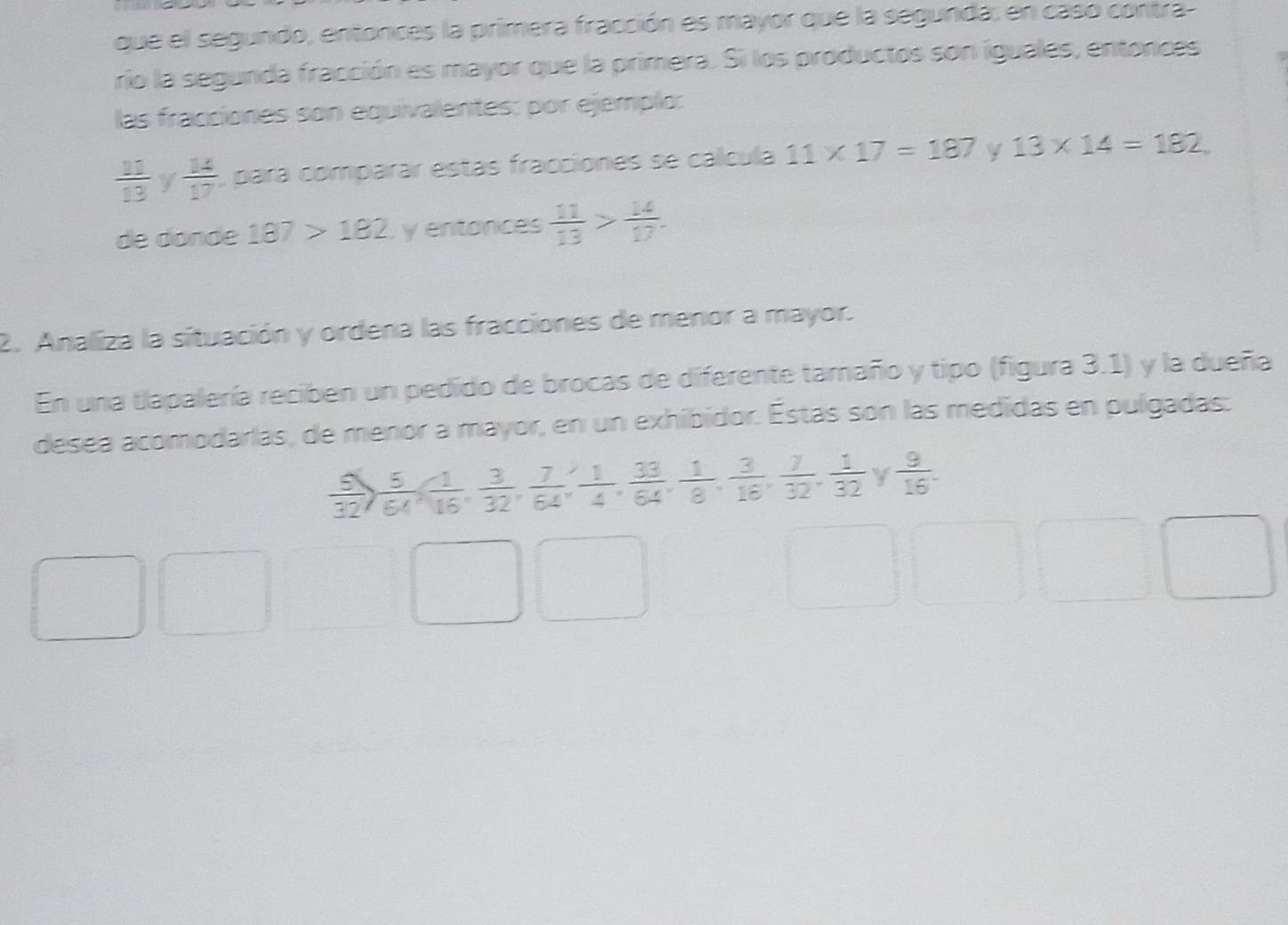 que el segundo, entonces la primera fracción es mayor que la segunda: en caso contra- 
rio la segunda fracción es mayor que la primera. Si los productos son iguales, entonces 
las fracciones son equivalentes; por ejemplo:
 11/13  y  14/17  , para comparar estás fracciones se calcula 11* 17=187 y 13* 14=182
de dóndé 187>182 y entonces  11/13 > 14/17 . 
2. Analiza la situación y ordena las fracciones de menor a mayor. 
En una tlapalería reciben un pedido de brocas de diferente tamaño y tipo (figura 3.1) y la dueña 
desea acomodarlas, de menor a mayor, en un exhibidor. Éstas son las medidas en pulgadas:
 5/32 ,  5/64 ,  1/16 ,  3/32 ,  7/64 ,  1/4 ,  33/64 ,  1/8 ,  3/16 ,  7/32 ,  1/32  y  9/16 .