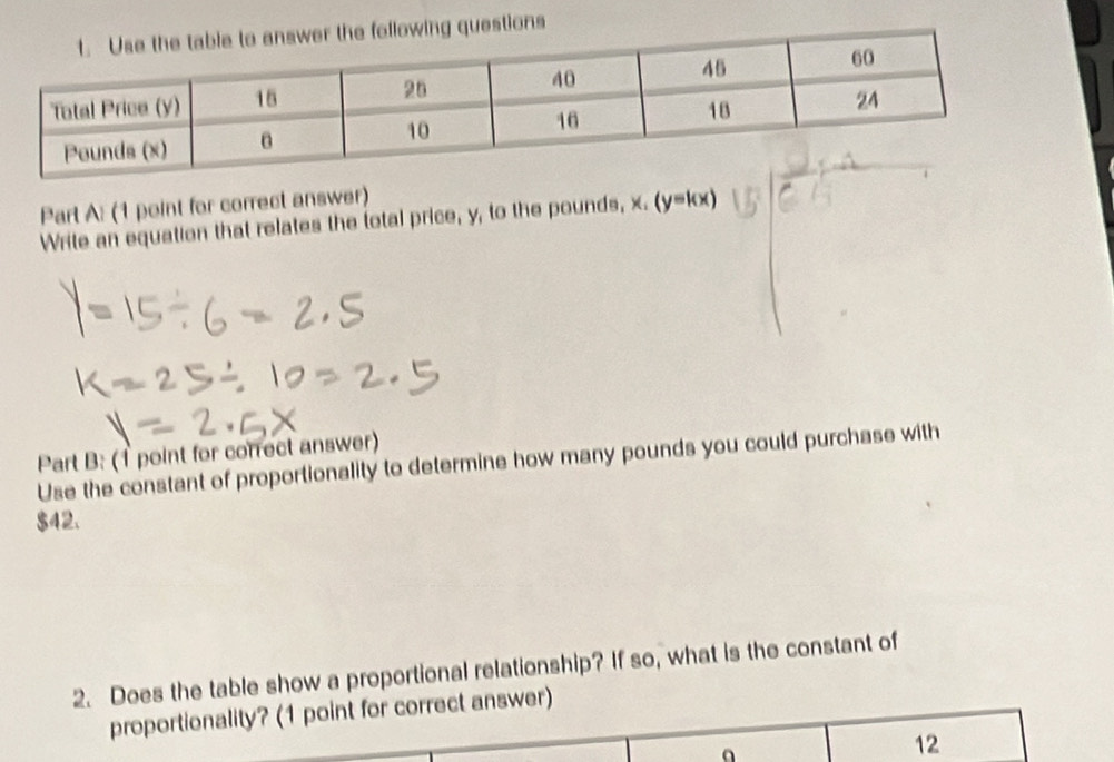 ollowing questions 
Part A: (1 point for correct answer) 
Write an equation that relates the total price, y, to the pounds, x, (y=kx)
Part B: (1 point for correct answer) 
Use the constant of proportionality to determine how many pounds you could purchase with
$42. 
2. Does the table show a proportional relationship? If so, what is the constant of 
proportionality? (1 point for correct answer) 
12