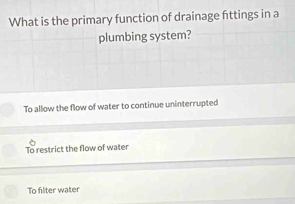 What is the primary function of drainage fittings in a
plumbing system?
To allow the flow of water to continue uninterrupted
To restrict the flow of water
To filter water