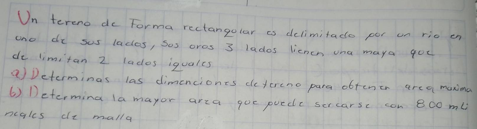 Un teremo do Forma rectangolar is dclimitado por on rio en 
ono di sus lados, Sos oros 3 lados licneh una maya gou 
de limitan 2 lados iqualcs 
aDeterminas las dimenciones dctcrino para obtcner area maxima 
6) Determing la mayor arca goc puedc sercarsc con 800 ml
ncgles dz malla