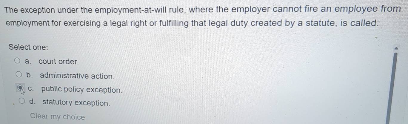 The exception under the employment-at-will rule, where the employer cannot fire an employee from
employment for exercising a legal right or fulfilling that legal duty created by a statute, is called:
Select one:
a. court order.
b. administrative action.
c. public policy exception.
d. statutory exception.
Clear my choice