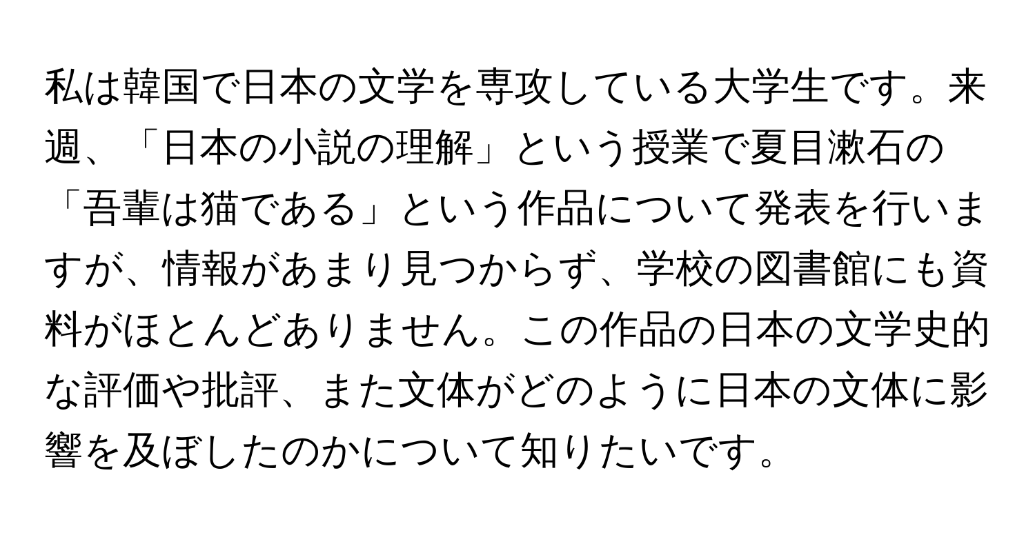 私は韓国で日本の文学を専攻している大学生です。来週、「日本の小説の理解」という授業で夏目漱石の「吾輩は猫である」という作品について発表を行いますが、情報があまり見つからず、学校の図書館にも資料がほとんどありません。この作品の日本の文学史的な評価や批評、また文体がどのように日本の文体に影響を及ぼしたのかについて知りたいです。