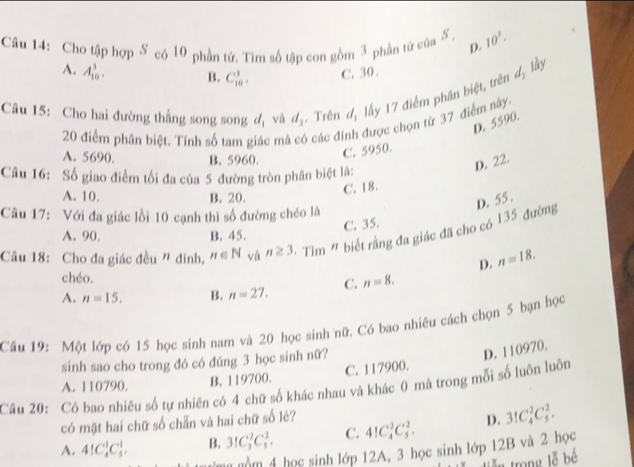 Cho tập hợp S có 10 phần tử. Tìm số tập con gồm 3 phần tứ của S , 10^3.
D.
A. A_(10)^3. C. 30.
B. C_(10)^3.
d_2 lầy
Câu 15: Cho hai đường thẳng song song d_1 và d_2. Trên u_1 lấy 17 điểm phân biệt, trên
D. 5590.
20 điểm phân biệt. Tính số tam g  m 6 các đi được chọn từ 37 điểm này
A. 5690, B. 5960.
C. 5950.
D. 22.
Câu 16: Số giao điểm tối đa của 5 đường tròn phân biệt là:
A. 10, B. 20.
C. 18.
D. 55 .
Câu 17: Với đa giác lồi 10 cạnh thì số đường chéo là
C. 35.
A. 90. B. 45.
Câu 18: Cho đa giác đều " đinh, n∈ N và n≥ 3. · T im' 1 biết rằng đa giác đã cho có 135 đường
D. n=18.
chéo.
C. n=8.
A. n=15. B. n=27.
Câu 19: Một lớp có 15 học sinh nam và 20 học sinh nữ. Có bao nhiêu cách chọn 5 bạn học
sinh sao cho trong đó có đúng 3 học sinh nữ?
D. 110970.
A. 110790. B. 119700. C. 117900.
Câu 20: Có bao nhiêu số tự nhiên có 4 chữ số khác nhau và khác 0 mà trong mỗi số luôn luôn
có mặt hai chữ số chẵn và hai chữ số lẻ?
A. 41C_4^1C_5^1.
B. 31C_3^2C_5^2. C. 41C_4^2C_5^2. D. 3!C_4^2C_5^2.
m gồm 4 học sinh lớp 12A, 3 học sinh lớp 12B và 2 học
tiễn trong lễ bế