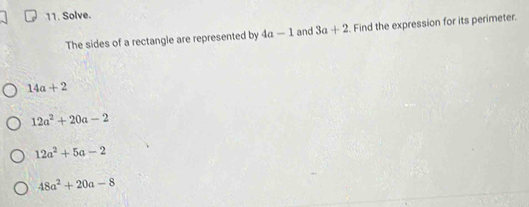 Solve.
The sides of a rectangle are represented by 4a-1 and 3a+2. Find the expression for its perimeter.
14a+2
12a^2+20a-2
12a^2+5a-2
48a^2+20a-8