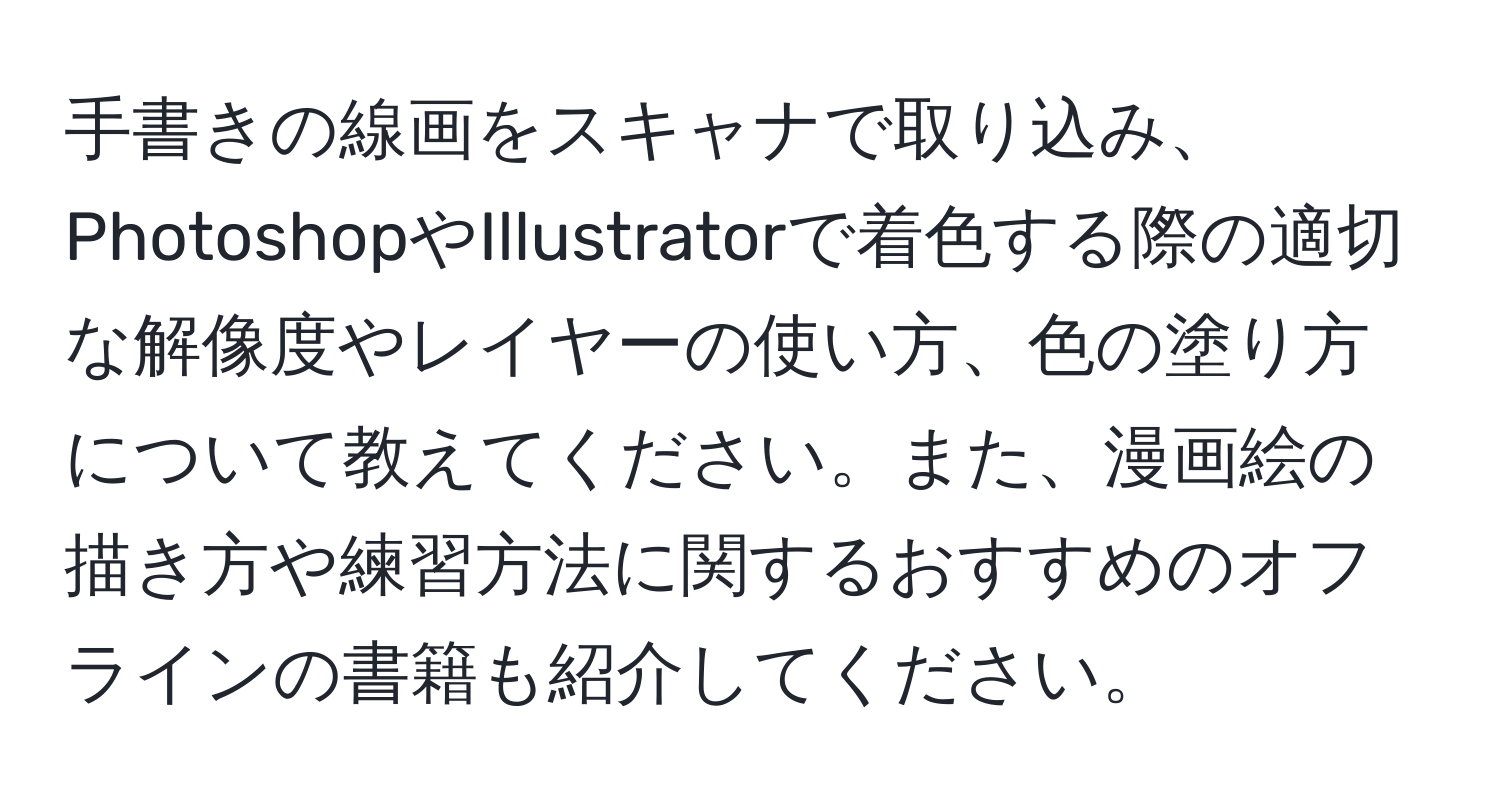 手書きの線画をスキャナで取り込み、PhotoshopやIllustratorで着色する際の適切な解像度やレイヤーの使い方、色の塗り方について教えてください。また、漫画絵の描き方や練習方法に関するおすすめのオフラインの書籍も紹介してください。