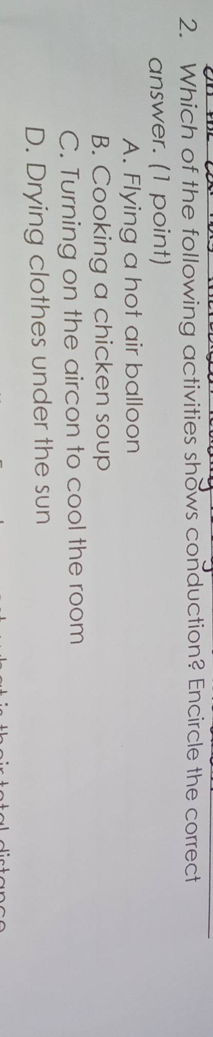 Which of the following activities shows conduction? Encircle the correct
answer. (1 point)
A. Flying a hot air balloon
B. Cooking a chicken soup
C. Turning on the aircon to cool the room
D. Drying clothes under the sun