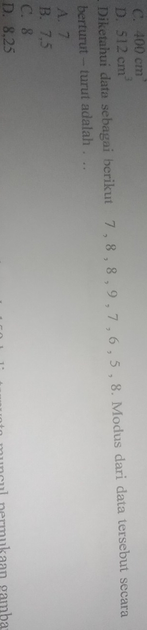 C. 400cm^3
D. 512cm^3
Diketahui data sebagai berikut 7 , 8 , 8 , 9 , 7 , 6 , 5 , 8. Modus dari data tersebut secara
berturut - turut adalah . ..
A. 7
B. 7, 5
C. 8
D. 8, 25
sul permukaan gamha