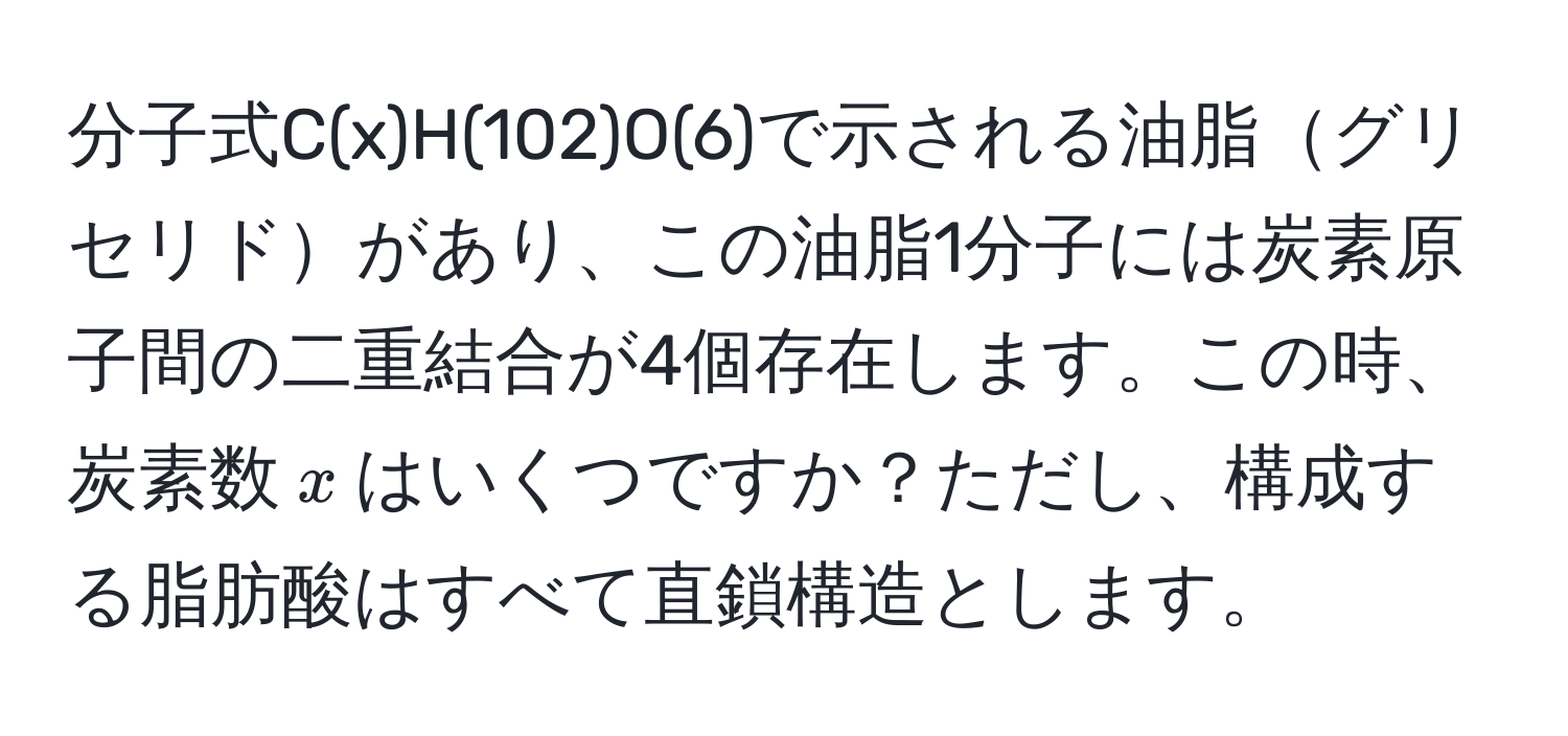 分子式C(x)H(102)O(6)で示される油脂グリセリドがあり、この油脂1分子には炭素原子間の二重結合が4個存在します。この時、炭素数$x$はいくつですか？ただし、構成する脂肪酸はすべて直鎖構造とします。