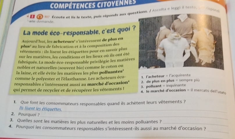 compétences citoyennes
* E 2 117 Écoute et lis le texte, puis réponds aux ques. / Ascolta e léggi il testo, pes rspond
al e o an de.
La mode éco-responsable, c'est quoi 
Aujourd'hui, les acheteurs' s'intéressent de plus en
plus² l au lieu de fabrication et à la composition des
vêtements : ils lisent les étiquettes pour en savoir plus
sur les matières, les conditions et les lieux où ils ont été
fabriqués. La mode éco-responsable privilégie les matière
nobles et naturelles (souvent bio) comme le coton ou
la laine, et elle évite les matières les plus polluantes'
comme le polyester et l'élasthanne. Les acheteurs éco- 1. l'acheteur = l'acquirente
responsables s'intéressent aussi au marché d'occasion' 2. de plus en plus = sempre più
3. polluant = inquinante
qui permet de recycler et de récupérer les vêtements ! 4. le marché d'occasion = il mercato dell'usato
1. Que font les consommateurs responsables quand ils achètent leurs vêtements ?
Ils lisent les étiquettes._
_
2. Pourquoi ?
3. Quelles sont les matières les plus naturelles et les moins polluantes ?_
_
4. Pourquoi les consommateurs responsables s’intéressent-ils aussi au marché d’occasion ?
_
_