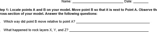 Name: _Date: 
_ 
tep 1: Locate points A and B on your model. Move point B so that it is next to Point A. Observe the 
ross-section of your model. Answer the following questions: 
Which way did point B move relative to point A?_ 
What happened to rock layers X, Y, and Z?_