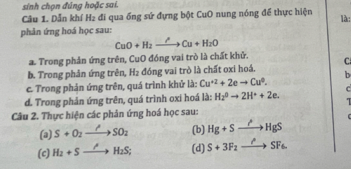 sinh chọn đúng hoặc sai.
Câu 1. Dẫn khí H_2 đi qua ống sứ đựng bột CuO nung nóng để thực hiện
là:
phản ứng hoá học sau:
CuO+H_2to Cu+H_2O
a. Trong phản ứng trên, CuO đóng vai trò là chất khử.
C
b. Trong phản ứng trên, H_2 đóng vai trò là chất oxi hoá.
b
c. Trong phản ứng trên, quá trình khử là: Cu^(+2)+2eto Cu^0. 
c
d. Trong phản ứng trên, quá trình oxi hoá là: H_2^(0to 2H^+)+2e. 
Câu 2. Thực hiện các phản ứng hoá học sau:
C
(a) S+O_2to SO_2 (b) Hg+Sto HgS
(c) H_2+Sto H_2S;
(d) S+3F_2xrightarrow i°SF_6.