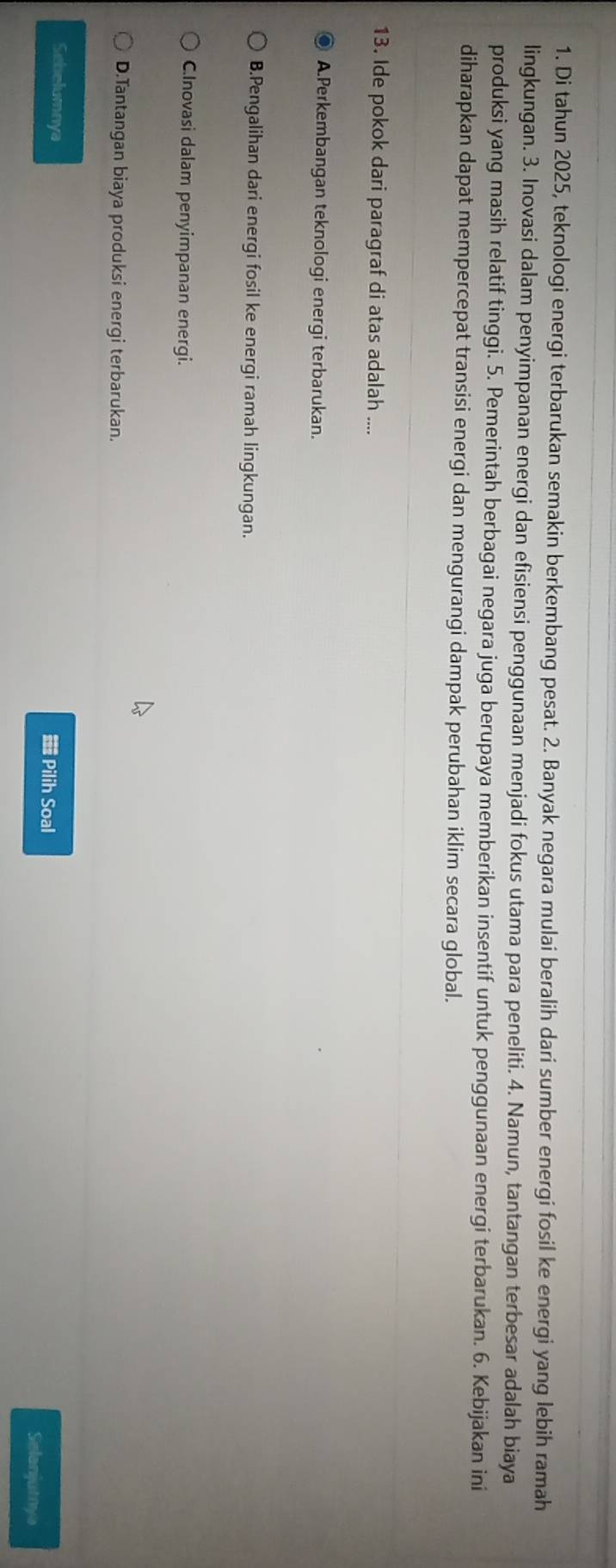 Di tahun 2025, teknologi energi terbarukan semakin berkembang pesat. 2. Banyak negara mulai beralih dari sumber energi fosil ke energi yang lebih ramah
lingkungan. 3. Inovasi dalam penyimpanan energi dan efisiensi penggunaan menjadi fokus utama para peneliti. 4. Namun, tantangan terbesar adalah biaya
produksi yang masih relatif tinggi. 5. Pemerintah berbagai negara juga berupaya memberikan insentif untuk penggunaan energi terbarukan. 6. Kebijakan ini
diharapkan dapat mempercepat transisi energi dan mengurangi dampak perubahan iklim secara global.
13. Ide pokok dari paragraf di atas adalah ....
A.Perkembangan teknologi energi terbarukan.
B.Pengalihan dari energi fosil ke energi ramah lingkungan.
C.Inovasi dalam penyimpanan energi.
D.Tantangan biaya produksi energi terbarukan.
Sebelumnya Pilih Soal
Selanjutnys