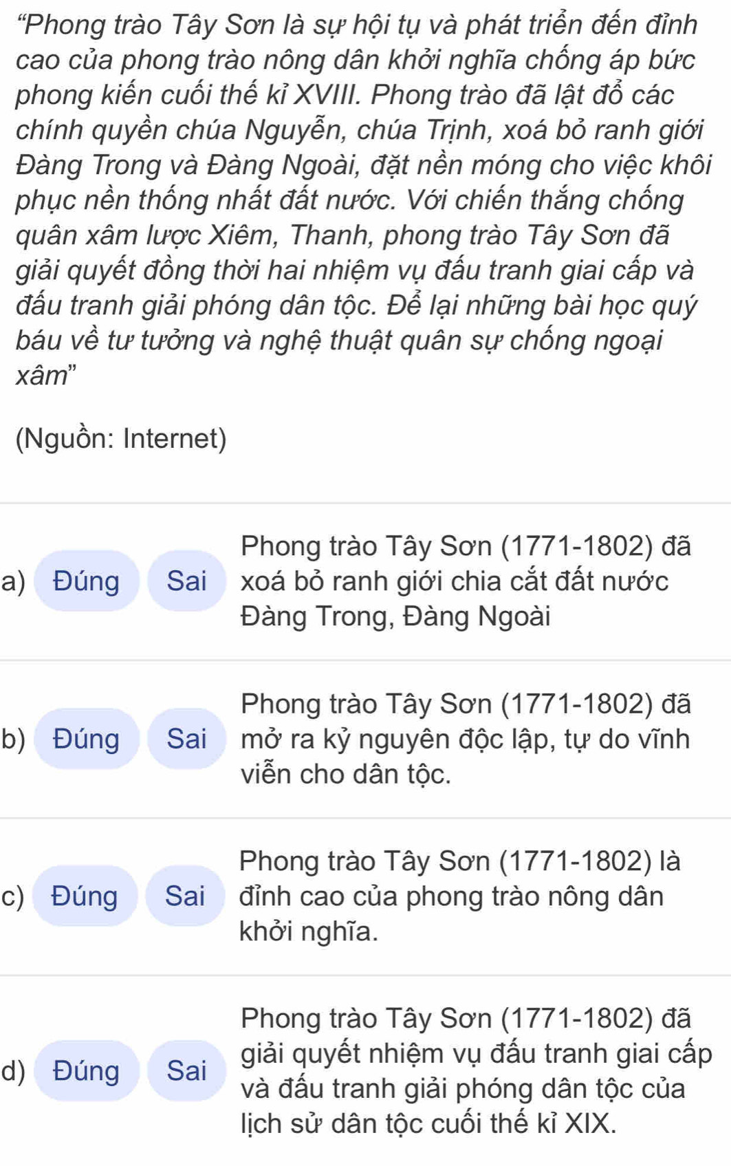 "Phong trào Tây Sơn là sự hội tụ và phát triển đến đỉnh 
cao của phong trào nông dân khởi nghĩa chống áp bức 
phong kiến cuối thế kỉ XVIII. Phong trào đã lật đổ các 
chính quyền chúa Nguyễn, chúa Trịnh, xoá bỏ ranh giới 
Đàng Trong và Đàng Ngoài, đặt nền móng cho việc khôi 
phục nền thống nhất đất nước. Với chiến thắng chống 
quân xâm lược Xiêm, Thanh, phong trào Tây Sơn đã 
giải quyết đồng thời hai nhiệm vụ đấu tranh giai cấp và 
đấu tranh giải phóng dân tộc. Để lại những bài học quý 
báu về tư tưởng và nghệ thuật quân sự chống ngoại 
xâm' 
(Nguồn: Internet) 
Phong trào Tây Sơn (1771-1802) đã 
a) Đúng Sai xoá bỏ ranh giới chia cắt đất nước 
Đàng Trong, Đàng Ngoài 
Phong trào Tây Sơn (1771-1802) đã 
b) Đúng Sai mở ra kỷ nguyên độc lập, tự do vĩnh 
viễn cho dân tộc. 
Phong trào Tây Sơn (1771-1802) là 
c) Đúng Sai đỉnh cao của phong trào nông dân 
khởi nghĩa. 
Phong trào Tây Sơn (1771-1802) đã 
d) Đúng Sai giải quyết nhiệm vụ đấu tranh giai cấp 
và đấu tranh giải phóng dân tộc của 
lịch sử dân tộc cuối thế kỉ XIX.