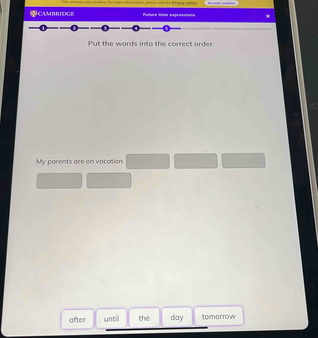 This website uses cookies. For more information, please visit the Privacy notice. Accept cookies 
CAMBRIDGE Future time expressions 
Put the words into the correct order. 
My parents are on vacation 
after until the day tomorrow