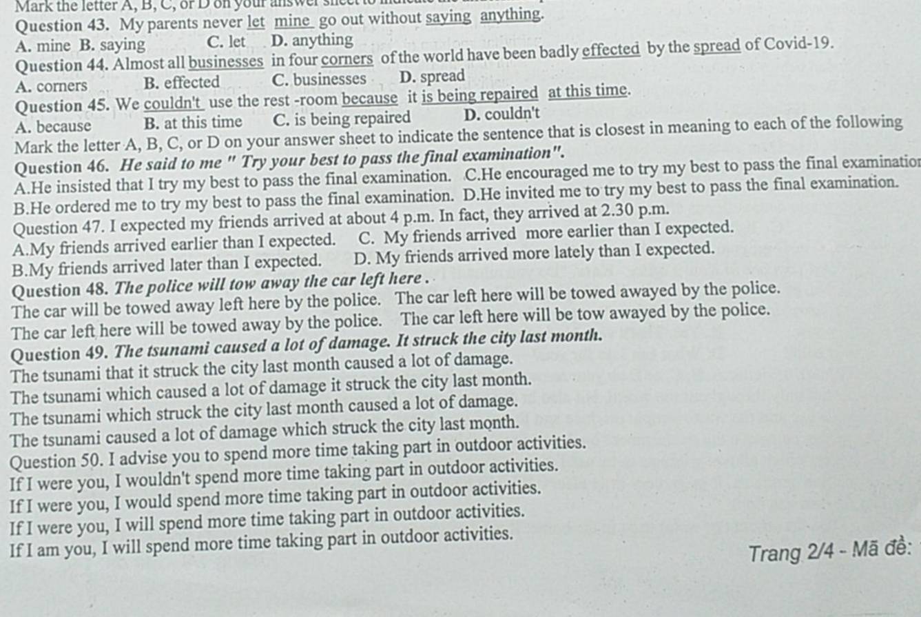 Mark the letter A, B, C, or D on your answer sneet
Question 43. My parents never let mine_ go out without saying anything.
A. mine B. saying C. let D. anything
Question 44. Almost all businesses in four corners of the world have been badly effected by the spread of Covid-19.
A. corners B. effected C. businesses D. spread
Question 45. We couldn't use the rest -room because it is being repaired at this time.
A. because B. at this time C. is being repaired D. couldn't
Mark the letter A, B, C, or D on your answer sheet to indicate the sentence that is closest in meaning to each of the following
Question 46. He said to me " Try your best to pass the final examination".
A.He insisted that I try my best to pass the final examination. C.He encouraged me to try my best to pass the final examination
B.He ordered me to try my best to pass the final examination. D.He invited me to try my best to pass the final examination.
Question 47. I expected my friends arrived at about 4 p.m. In fact, they arrived at 2.30 p.m.
A.My friends arrived earlier than I expected. C. My friends arrived more earlier than I expected.
B.My friends arrived later than I expected. D. My friends arrived more lately than I expected.
Question 48. The police will tow away the car left here .
The car will be towed away left here by the police. The car left here will be towed awayed by the police.
The car left here will be towed away by the police. The car left here will be tow awayed by the police.
Question 49. The tsunami caused a lot of damage. It struck the city last month.
The tsunami that it struck the city last month caused a lot of damage.
The tsunami which caused a lot of damage it struck the city last month.
The tsunami which struck the city last month caused a lot of damage.
The tsunami caused a lot of damage which struck the city last month.
Question 50. I advise you to spend more time taking part in outdoor activities.
If I were you, I wouldn't spend more time taking part in outdoor activities.
If I were you, I would spend more time taking part in outdoor activities.
If I were you, I will spend more time taking part in outdoor activities.
If I am you, I will spend more time taking part in outdoor activities.
Trang 2/4 - Mã đề: